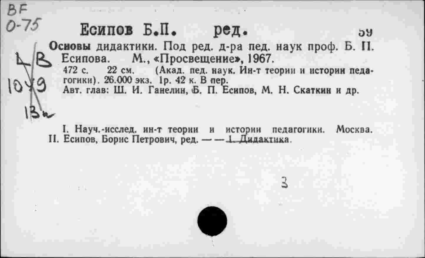 ﻿Есипов Б.П. ред.	0У
Основы дидактики. Под ред. д-ра пед. наук проф. Б. П.
К Есипова. М., «Просвещение», 1967.
\	472 с. 22 см. (Акад. пед. наук. Ин-т теории и истории педа-
I	гогики). 26.000 экз. 1р. 42 к. В пер.
Д») Авт. глав: Ш. И. Ганелин, Б. П. Есипов, М. Н. Скаткнн и др.
|с\<’Л гогики). 26.000 экз. 1р. 42 к. В пер.
Авт. глав: Ш. И. Ганелин, В. П. Е
1. Науч.-исслед. ин-т теории и истории педагогики. Москва.
II. Есипов, Борис Петрович, ред. —■—.1_Дидакгика.